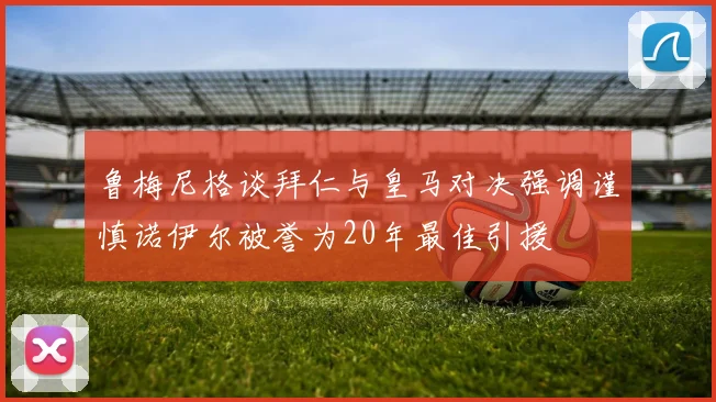 鲁梅尼格谈拜仁与皇马对决强调谨慎诺伊尔被誉为20年最佳引援