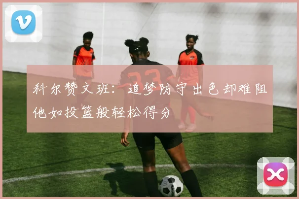 科尔赞文班：追梦防守出色却难阻他如投篮般轻松得分