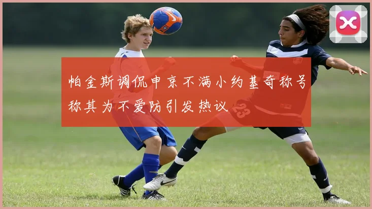 帕金斯调侃申京不满小约基奇称号称其为不爱防引发热议