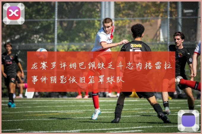 龙赛罗评姆巴佩缺乏斗志内格雷拉事件阴影依旧笼罩球队