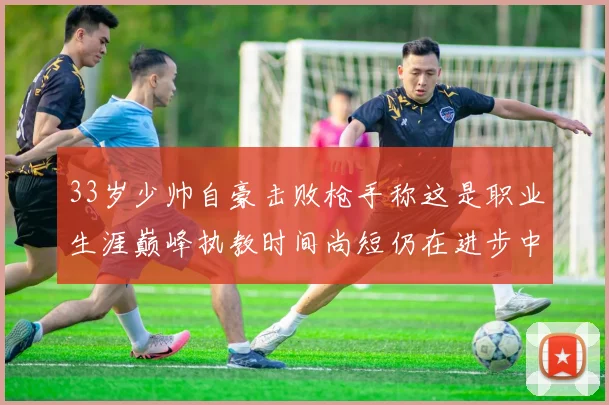 33岁少帅自豪击败枪手称这是职业生涯巅峰执教时间尚短仍在进步中