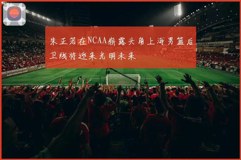 朱正若在NCAA崭露头角上海男篮后卫线将迎来光明未来