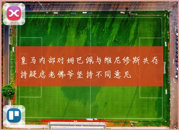 皇马内部对姆巴佩与维尼修斯共存持疑虑老佛爷坚持不同意见