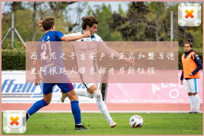 西蒙尼之子吉安卢卡正式加盟马德里阿根廷人俱乐部开启新征程