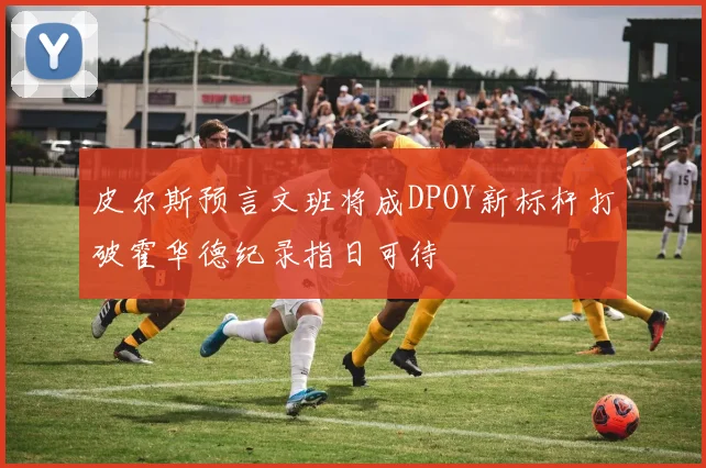 皮尔斯预言文班将成DPOY新标杆打破霍华德纪录指日可待