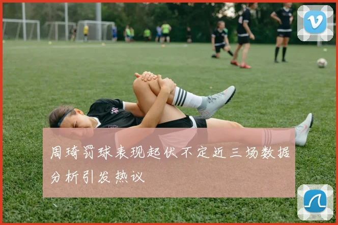 周琦罚球表现起伏不定近三场数据分析引发热议