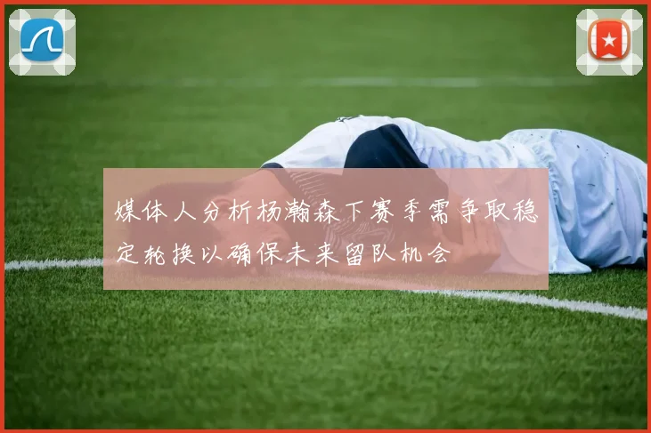 媒体人分析杨瀚森下赛季需争取稳定轮换以确保未来留队机会