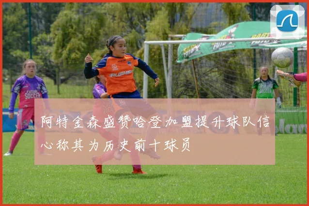 阿特金森盛赞哈登加盟提升球队信心称其为历史前十球员