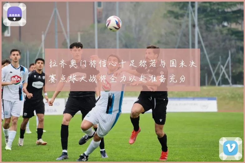 拉齐奥门将信心十足称若与国米决赛点球大战将全力以赴准备充分