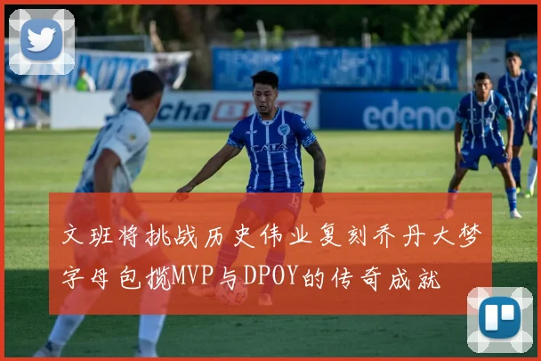 文班将挑战历史伟业复刻乔丹大梦字母包揽MVP与DPOY的传奇成就