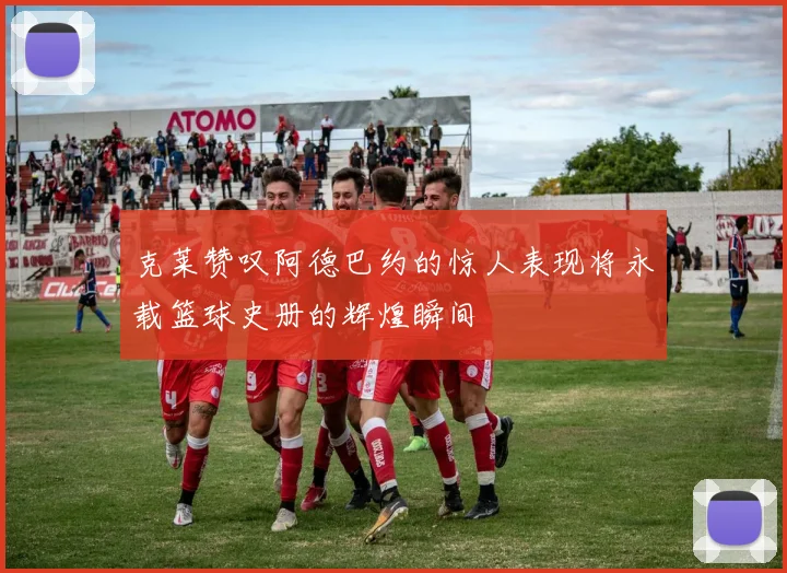 克莱赞叹阿德巴约的惊人表现将永载篮球史册的辉煌瞬间