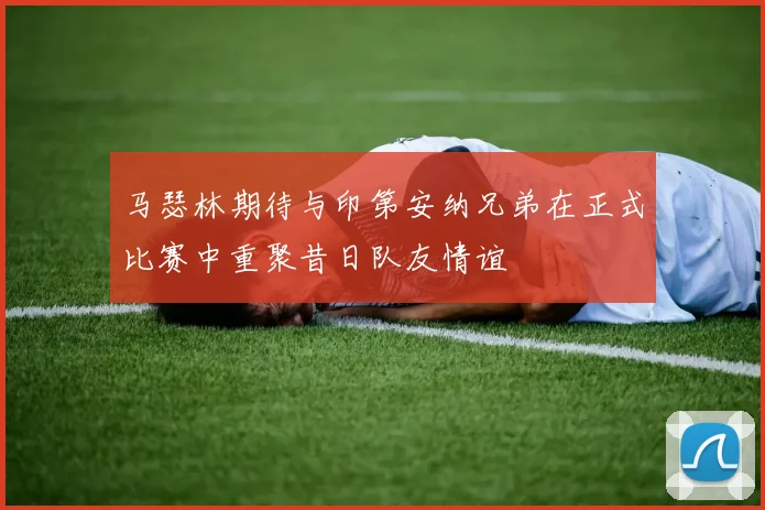马瑟林期待与印第安纳兄弟在正式比赛中重聚昔日队友情谊