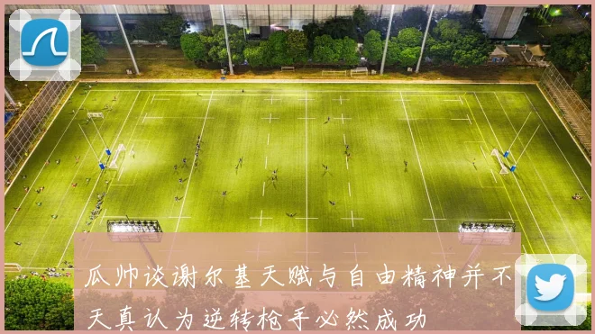 瓜帅谈谢尔基天赋与自由精神并不天真认为逆转枪手必然成功