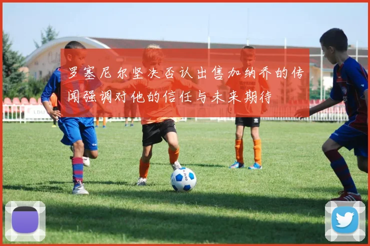 罗塞尼尔坚决否认出售加纳乔的传闻强调对他的信任与未来期待