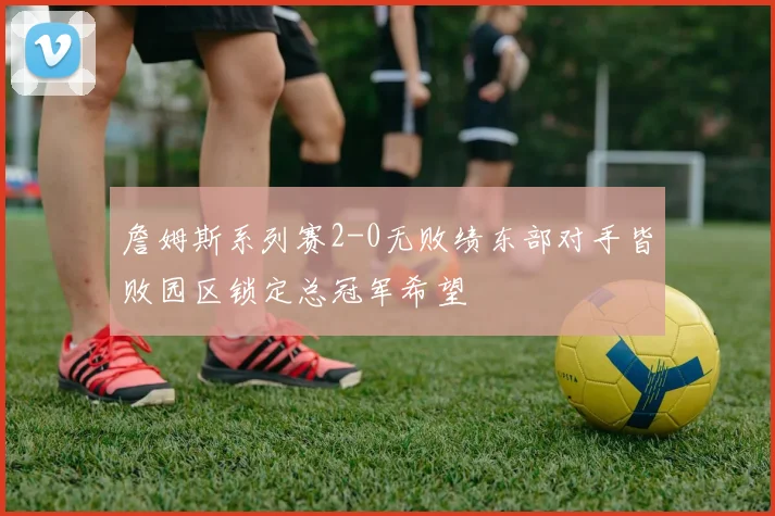 詹姆斯系列赛2-0无败绩东部对手皆败园区锁定总冠军希望