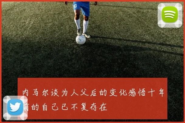 内马尔谈为人父后的变化感悟十年前的自己已不复存在
